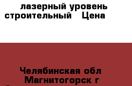 лазерный уровень строительный › Цена ­ 7 000 - Челябинская обл., Магнитогорск г. Строительство и ремонт » Инструменты   